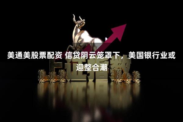 美通美股票配资 信贷阴云笼罩下，美国银行业或迎整合潮