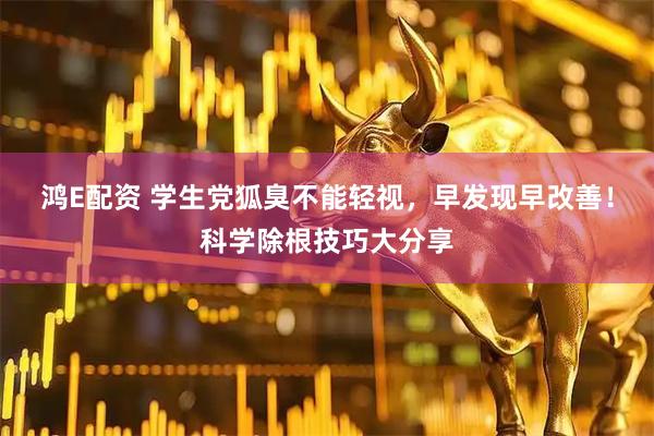 鸿E配资 学生党狐臭不能轻视，早发现早改善！科学除根技巧大分享