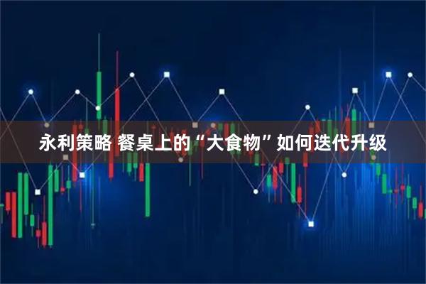 永利策略 餐桌上的“大食物”如何迭代升级