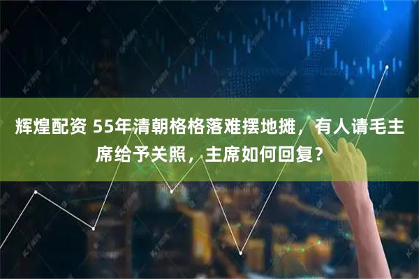辉煌配资 55年清朝格格落难摆地摊，有人请毛主席给予关照，主席如何回复？