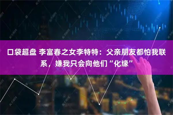 口袋超盘 李富春之女李特特：父亲朋友都怕我联系，嫌我只会向他们“化缘”