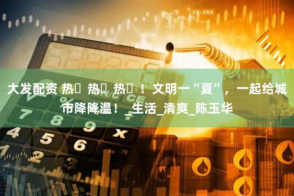 大发配资 热҉热҉热҉！文明一“夏”，一起给城市降降温！_生活_清爽_陈玉华