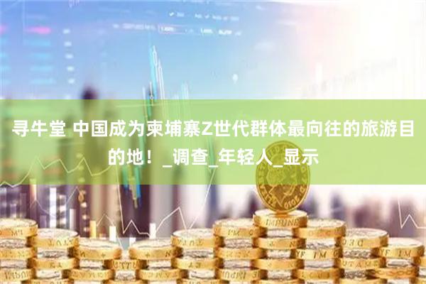 寻牛堂 中国成为柬埔寨Z世代群体最向往的旅游目的地！_调查_年轻人_显示