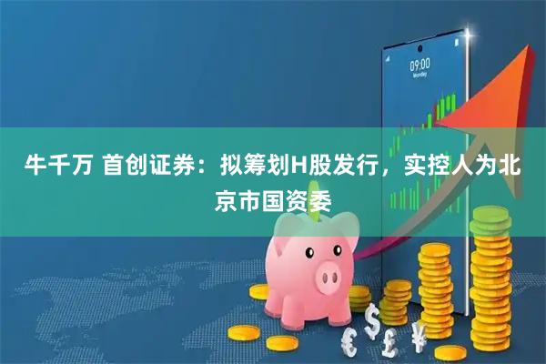 牛千万 首创证券：拟筹划H股发行，实控人为北京市国资委