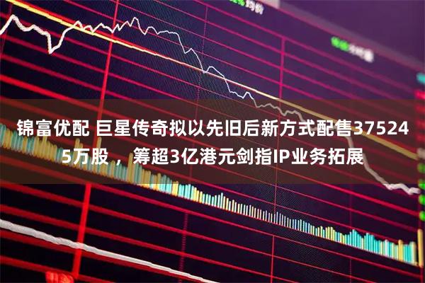 锦富优配 巨星传奇拟以先旧后新方式配售375245万股 ，筹超3亿港元剑指IP业务拓展