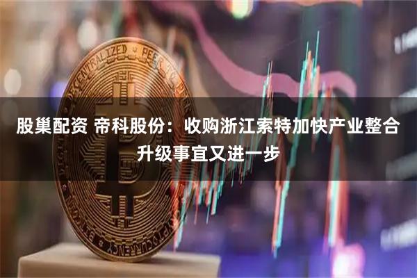 股巢配资 帝科股份：收购浙江索特加快产业整合升级事宜又进一步
