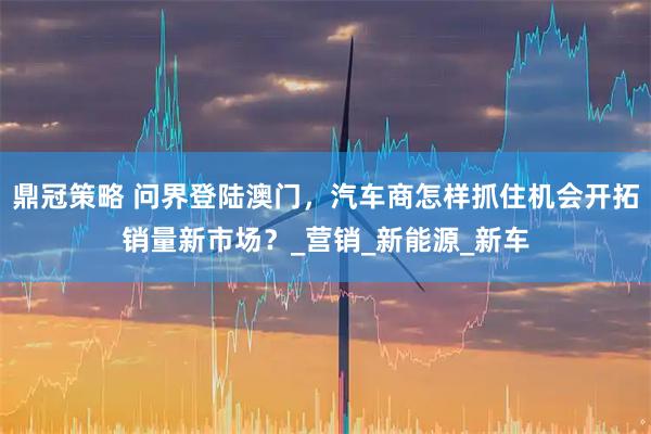 鼎冠策略 问界登陆澳门，汽车商怎样抓住机会开拓销量新市场？_营销_新能源_新车