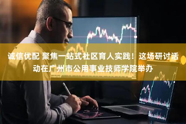 诚信优配 聚焦一站式社区育人实践！这场研讨活动在广州市公用事业技师学院举办