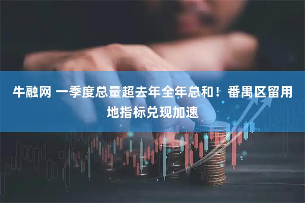 牛融网 一季度总量超去年全年总和！番禺区留用地指标兑现加速