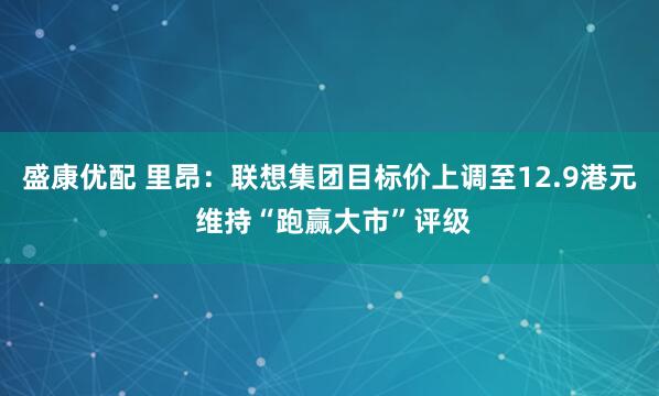 盛康优配 里昂：联想集团目标价上调至12.9港元 维持“跑赢大市”评级