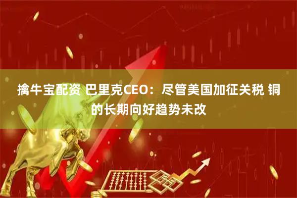 擒牛宝配资 巴里克CEO：尽管美国加征关税 铜的长期向好趋势未改