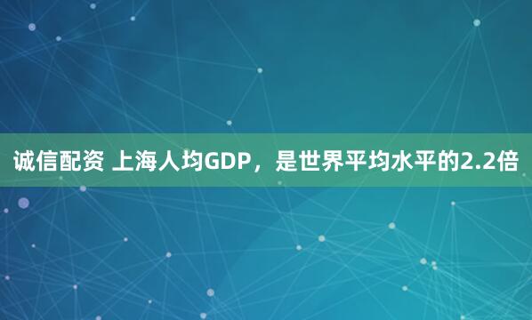 诚信配资 上海人均GDP，是世界平均水平的2.2倍