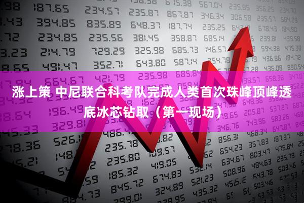 涨上策 中尼联合科考队完成人类首次珠峰顶峰透底冰芯钻取（第一现场）