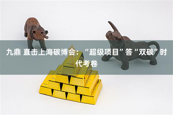 九鼎 直击上海碳博会：“超级项目”答“双碳”时代考卷