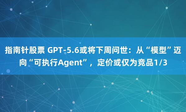 指南针股票 GPT-5.6或将下周问世：从“模型”迈向“可执行Agent”，定价或仅为竞品1/3