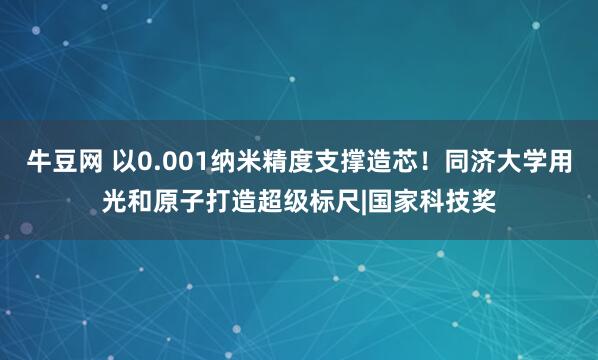 牛豆网 以0.001纳米精度支撑造芯！同济大学用光和原子打造超级标尺|国家科技奖