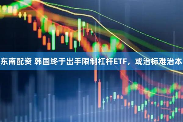 东南配资 韩国终于出手限制杠杆ETF，或治标难治本
