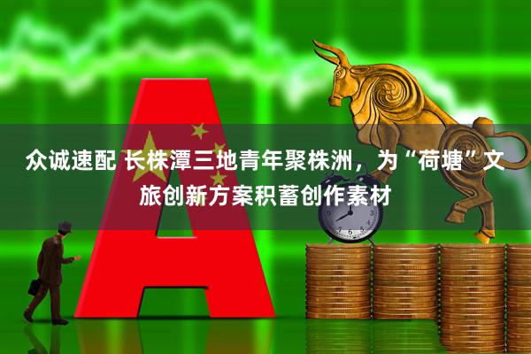 众诚速配 长株潭三地青年聚株洲，为“荷塘”文旅创新方案积蓄创作素材