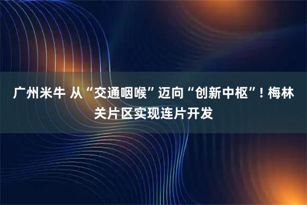 广州米牛 从“交通咽喉”迈向“创新中枢”! 梅林关片区实现连片开发